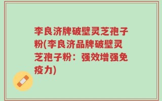 李良济牌破壁灵芝孢子粉(李良济品牌破壁灵芝孢子粉：强效增强免疫力)