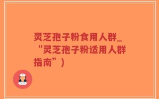 灵芝孢子粉食用人群_“灵芝孢子粉适用人群指南”)