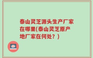 泰山灵芝源头生产厂家在哪里(泰山灵芝原产地厂家在何处？)