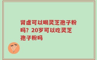 肾虚可以喝灵芝孢子粉吗？20岁可以吃灵芝孢子粉吗