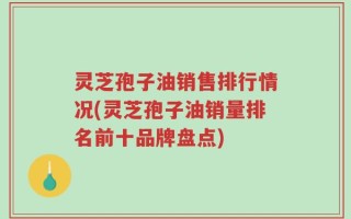 灵芝孢子油销售排行情况(灵芝孢子油销量排名前十品牌盘点)
