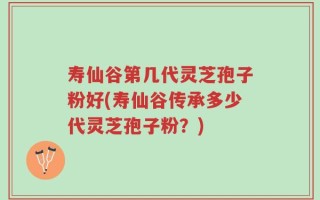 寿仙谷第几代灵芝孢子粉好(寿仙谷传承多少代灵芝孢子粉？)