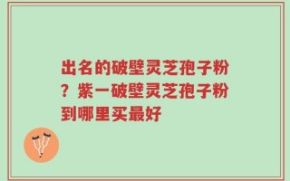 出名的破壁灵芝孢子粉？紫一破壁灵芝孢子粉到哪里买最好