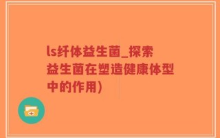 ls纤体益生菌_探索益生菌在塑造健康体型中的作用)