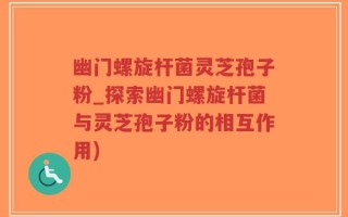 幽门螺旋杆菌灵芝孢子粉_探索幽门螺旋杆菌与灵芝孢子粉的相互作用)