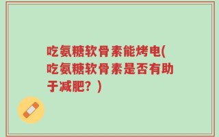 吃氨糖软骨素能烤电(吃氨糖软骨素是否有助于减肥？)