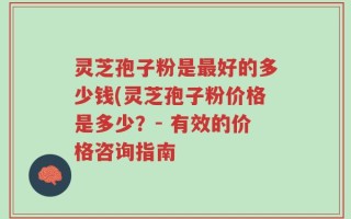 灵芝孢子粉是最好的多少钱(灵芝孢子粉价格是多少？- 有效的价格咨询指南