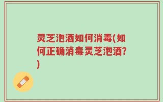 灵芝泡酒如何消毒(如何正确消毒灵芝泡酒？)