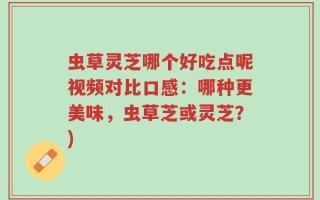 虫草灵芝哪个好吃点呢视频对比口感：哪种更美味，虫草芝或灵芝？)