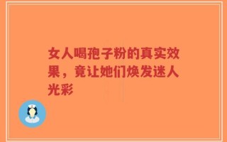 女人喝孢子粉的真实效果，竟让她们焕发迷人光彩