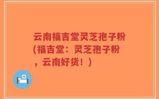 云南福吉堂灵芝孢子粉(福吉堂：灵芝孢子粉，云南好货！)