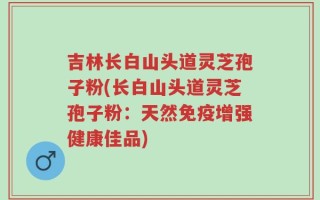 吉林长白山头道灵芝孢子粉(长白山头道灵芝孢子粉：天然免疫增强健康佳品)