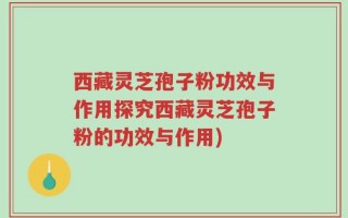 西藏灵芝孢子粉功效与作用探究西藏灵芝孢子粉的功效与作用)