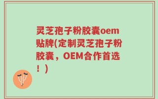 灵芝孢子粉胶囊oem贴牌(定制灵芝孢子粉胶囊，OEM合作首选！)