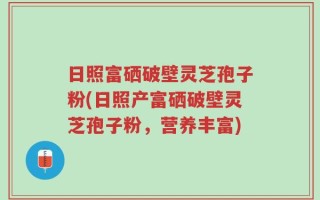 日照富硒破壁灵芝孢子粉(日照产富硒破壁灵芝孢子粉，营养丰富)