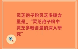 灵芝孢子粉灵芝多糖含量是_“灵芝孢子粉中灵芝多糖含量的深入研究”
