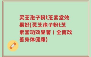 灵芝孢子粉t芝素堂效果好(灵芝孢子粉t芝素堂功效显著丨全面改善身体健康)