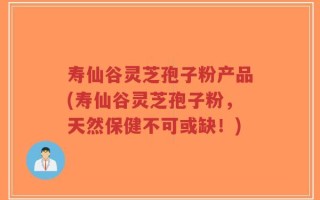 寿仙谷灵芝孢子粉产品(寿仙谷灵芝孢子粉，天然保健不可或缺！)