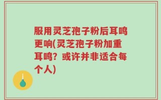 服用灵芝孢子粉后耳鸣更响(灵芝孢子粉加重耳鸣？或许并非适合每个人)