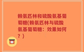 赖氨匹林和硫酸氨基葡萄糖(赖氨匹林与硫酸氨基葡萄糖：效果如何？)