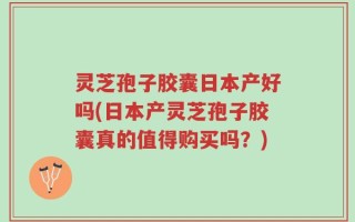 灵芝孢子胶囊日本产好吗(日本产灵芝孢子胶囊真的值得购买吗？)