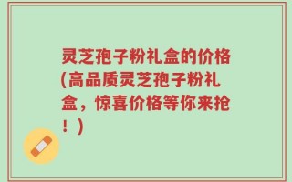 灵芝孢子粉礼盒的价格(高品质灵芝孢子粉礼盒，惊喜价格等你来抢！)