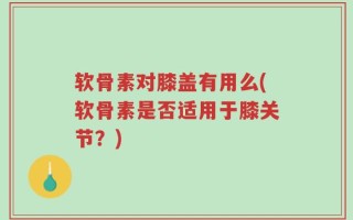 软骨素对膝盖有用么(软骨素是否适用于膝关节？)