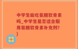 中学生能吃氨糖软骨素吗_中学生是否适合服用氨糖软骨素补充剂？)