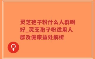 灵芝孢子粉什么人群喝好_灵芝孢子粉适用人群及健康益处解析