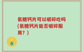 氨糖钙片可以嚼碎吃吗(氨糖钙片能否嚼碎服用？)