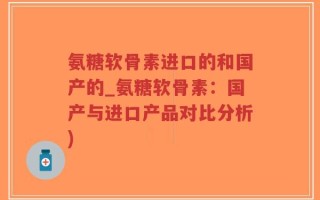 氨糖软骨素进口的和国产的_氨糖软骨素：国产与进口产品对比分析)