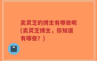 卖灵芝的博主有哪些呢(卖灵芝博主，你知道有哪些？)