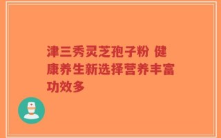 津三秀灵芝孢子粉 健康养生新选择营养丰富功效多