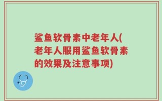 鲨鱼软骨素中老年人(老年人服用鲨鱼软骨素的效果及注意事项)
