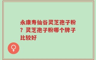 永康寿仙谷灵芝孢子粉？灵芝孢子粉哪个牌子比较好