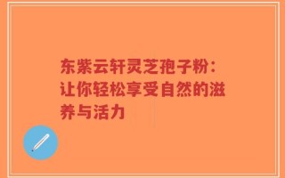 东紫云轩灵芝孢子粉：让你轻松享受自然的滋养与活力