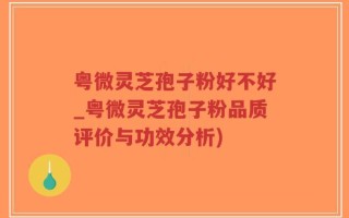 粤微灵芝孢子粉好不好_粤微灵芝孢子粉品质评价与功效分析)