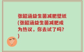 张韶涵益生菌减肥壁纸(张韶涵益生菌减肥成为热议，你去试了吗？)
