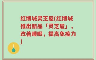 红博城灵芝屋(红博城推出新品「灵芝屋」，改善睡眠，提高免疫力)
