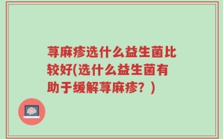 荨麻疹选什么益生菌比较好(选什么益生菌有助于缓解荨麻疹？)