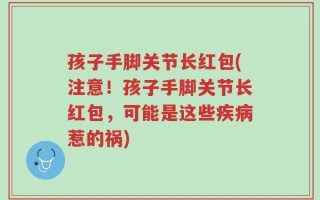 孩子手脚关节长红包(注意！孩子手脚关节长红包，可能是这些疾病惹的祸)