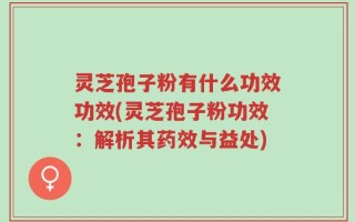 灵芝孢子粉有什么功效功效(灵芝孢子粉功效：解析其药效与益处)