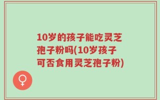 10岁的孩子能吃灵芝孢子粉吗(10岁孩子可否食用灵芝孢子粉)