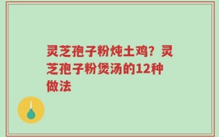 灵芝孢子粉炖土鸡？灵芝孢子粉煲汤的12种做法