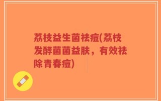 荔枝益生菌祛痘(荔枝发酵菌菌益肤，有效祛除青春痘)