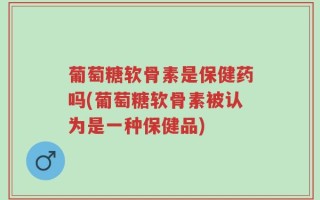 葡萄糖软骨素是保健药吗(葡萄糖软骨素被认为是一种保健品)