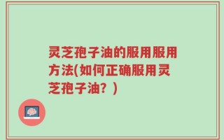 灵芝孢子油的服用服用方法(如何正确服用灵芝孢子油？)