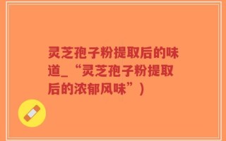 灵芝孢子粉提取后的味道_“灵芝孢子粉提取后的浓郁风味”)