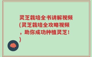 灵芝栽培全书讲解视频(灵芝栽培全攻略视频，助你成功种植灵芝！)