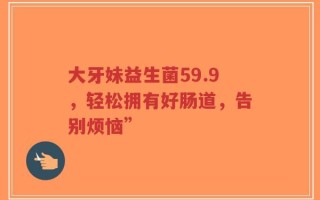 大牙妹益生菌59.9，轻松拥有好肠道，告别烦恼”